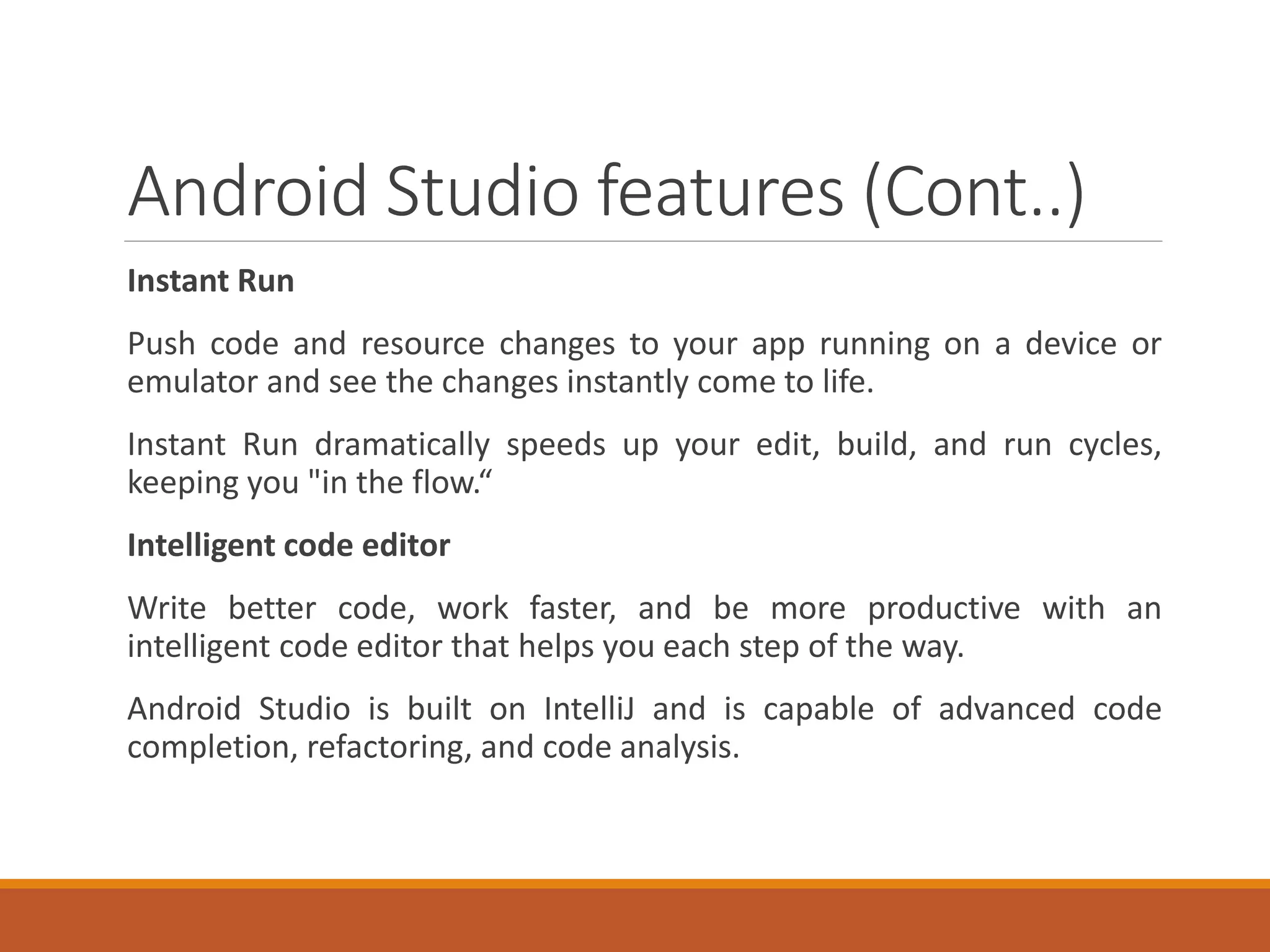 Android Studio features (Cont..)
Instant Run
Push code and resource changes to your app running on a device or
emulator and see the changes instantly come to life.
Instant Run dramatically speeds up your edit, build, and run cycles,
keeping you "in the flow.“
Intelligent code editor
Write better code, work faster, and be more productive with an
intelligent code editor that helps you each step of the way.
Android Studio is built on IntelliJ and is capable of advanced code
completion, refactoring, and code analysis.
 