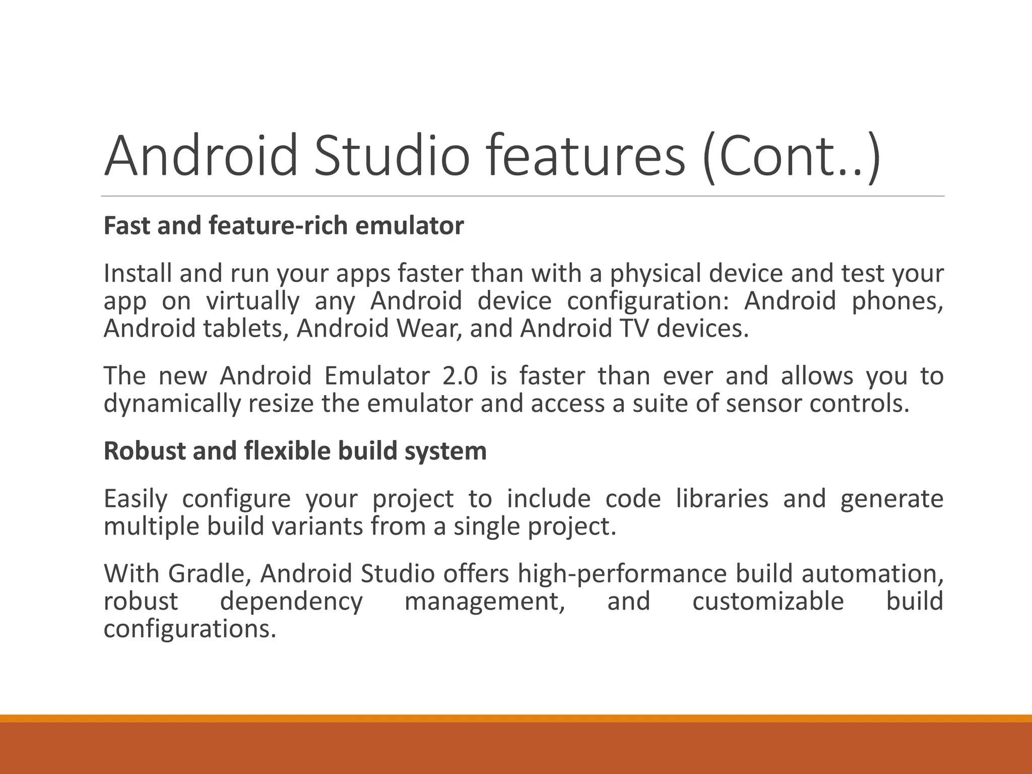 Android Studio features (Cont..)
Fast and feature-rich emulator
Install and run your apps faster than with a physical device and test your
app on virtually any Android device configuration: Android phones,
Android tablets, Android Wear, and Android TV devices.
The new Android Emulator 2.0 is faster than ever and allows you to
dynamically resize the emulator and access a suite of sensor controls.
Robust and flexible build system
Easily configure your project to include code libraries and generate
multiple build variants from a single project.
With Gradle, Android Studio offers high-performance build automation,
robust dependency management, and customizable build
configurations.
 