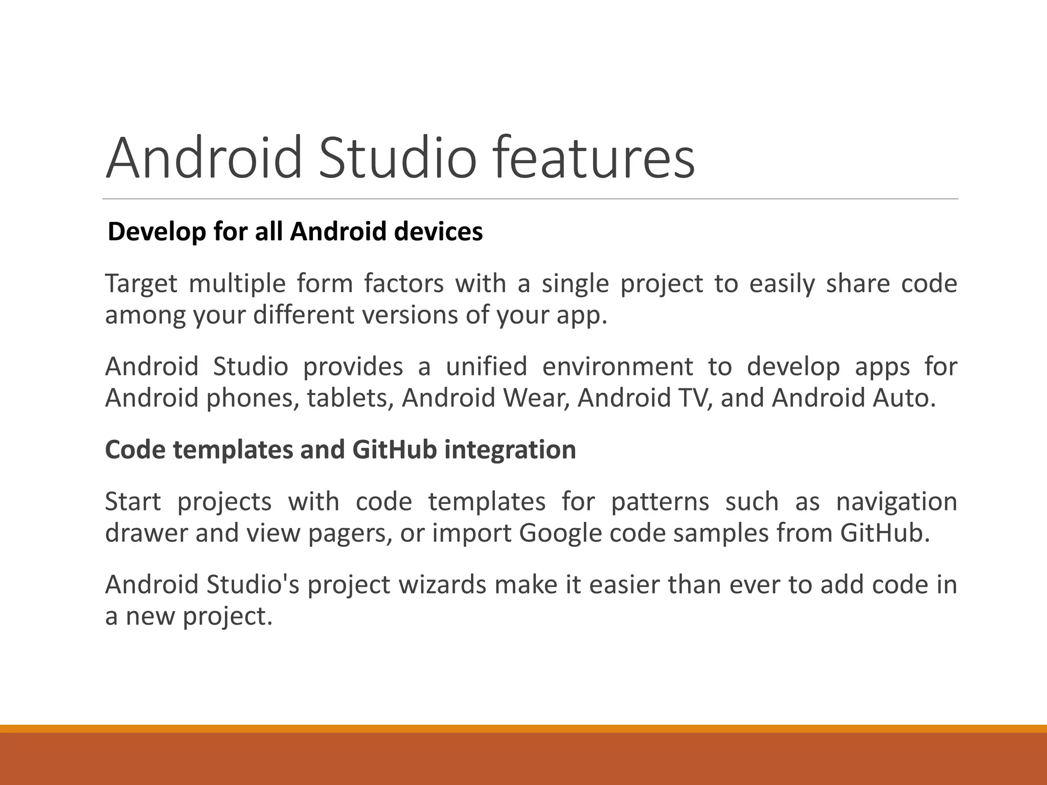 Android Studio features
Develop for all Android devices
Target multiple form factors with a single project to easily share code
among your different versions of your app.
Android Studio provides a unified environment to develop apps for
Android phones, tablets, Android Wear, Android TV, and Android Auto.
Code templates and GitHub integration
Start projects with code templates for patterns such as navigation
drawer and view pagers, or import Google code samples from GitHub.
Android Studio's project wizards make it easier than ever to add code in
a new project.
 