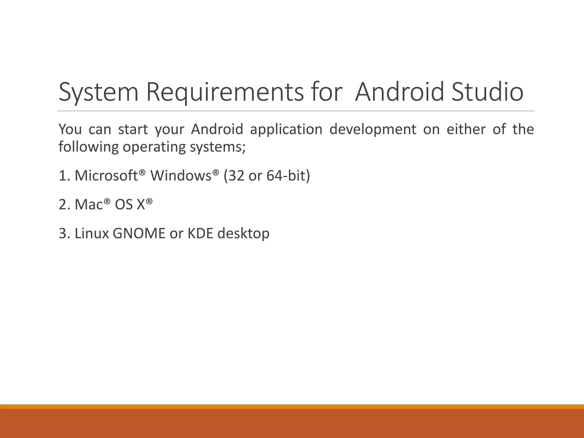 System Requirements for Android Studio
You can start your Android application development on either of the
following operating systems;
1. Microsoft® Windows® (32 or 64-bit)
2. Mac® OS X®
3. Linux GNOME or KDE desktop
 
