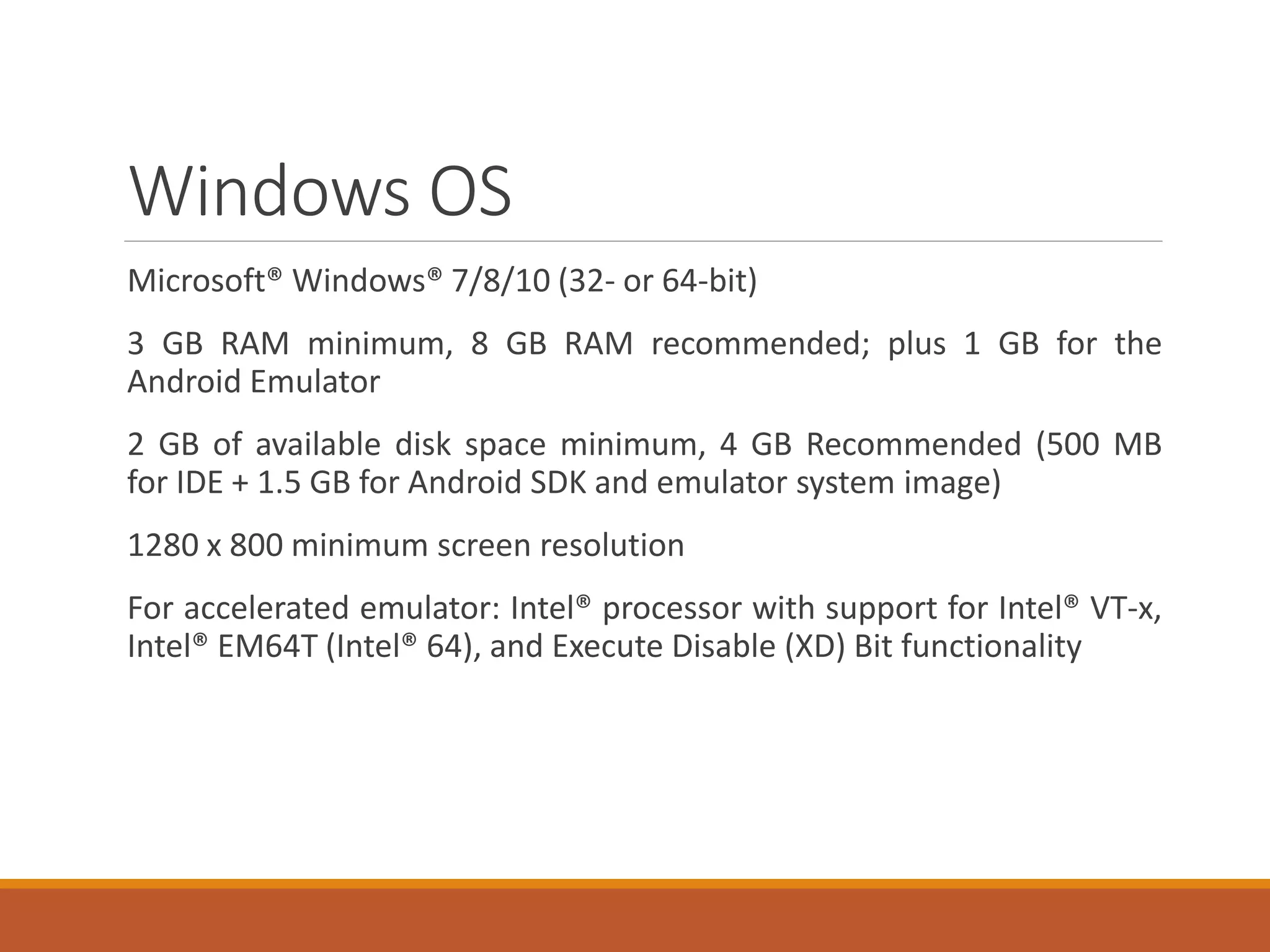 Windows OS
Microsoft® Windows® 7/8/10 (32- or 64-bit)
3 GB RAM minimum, 8 GB RAM recommended; plus 1 GB for the
Android Emulator
2 GB of available disk space minimum, 4 GB Recommended (500 MB
for IDE + 1.5 GB for Android SDK and emulator system image)
1280 x 800 minimum screen resolution
For accelerated emulator: Intel® processor with support for Intel® VT-x,
Intel® EM64T (Intel® 64), and Execute Disable (XD) Bit functionality
 