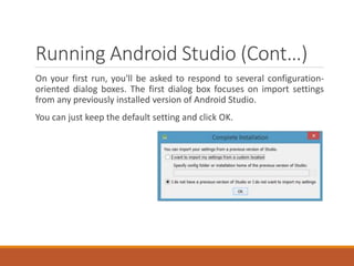Running Android Studio (Cont…)
On your first run, you'll be asked to respond to several configuration-
oriented dialog boxes. The first dialog box focuses on import settings
from any previously installed version of Android Studio.
You can just keep the default setting and click OK.
 