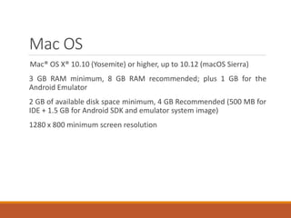 Mac OS
Mac® OS X® 10.10 (Yosemite) or higher, up to 10.12 (macOS Sierra)
3 GB RAM minimum, 8 GB RAM recommended; plus 1 GB for the
Android Emulator
2 GB of available disk space minimum, 4 GB Recommended (500 MB for
IDE + 1.5 GB for Android SDK and emulator system image)
1280 x 800 minimum screen resolution
 