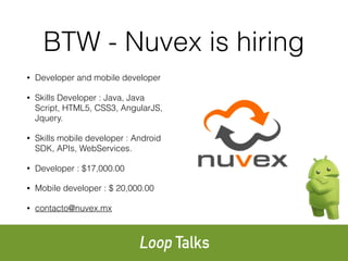BTW - Nuvex is hiring
• Developer and mobile developer
• Skills Developer : Java, Java
Script, HTML5, CSS3, AngularJS,
Jquery.
• Skills mobile developer : Android
SDK, APIs, WebServices.
• Developer : $17,000.00
• Mobile developer : $ 20,000.00
• contacto@nuvex.mx
 