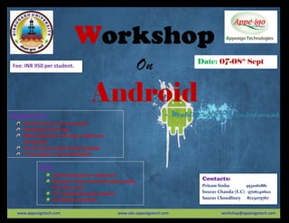 Workshop
On
Android
- Mobile apps development
Contacts:
Pritam Sinha 9531061881
Sourav Chanda (E.C) 9706140602
Saurav Choudhury 8723075767
Highlights:
Start from basics ,focus on practical
Development of 20+ apps
Mobile applications, Animation, Mobile sites
development
No need of prior programming knowledge
1st
year students can also participates
Kit:
Android development software kit
Manual for study. lots of small project coding
for Further study
C.D. containing all study materials
Participation certificates
Date: 07-08th
Sept
www.appexigotech.com www.edu.appexigotech.com workshop@appexigotech.com
Fee: INR 950 per student.
 