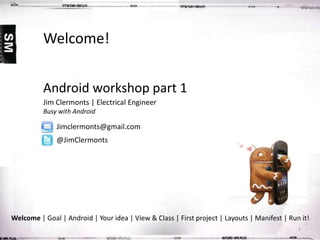 Welcome!
Android workshop part 1
Jim Clermonts | Electrical Engineer
Busy with Android

Jimclermonts@gmail.com
@JimClermonts

Welcome | Goal | Android | Your idea | View & Class | First project | Layouts | Manifest | Run it!
1

 