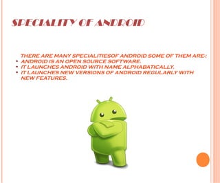 SPECIALITY OF ANDROID
THERE ARE MANY SPECIALITIESOF ANDROID SOME OF THEM ARE-:
• ANDROID IS AN OPEN SOURCE SOFTWARE.
• IT LAUNCHES ANDROID WITH NAME ALPHABATICALLY.
• IT LAUNCHES NEW VERSIONS OF ANDROID REGULARLY WITH
NEW FEATURES.
 