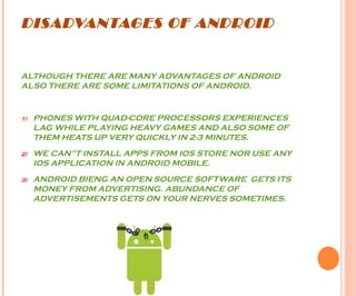 DISADVANTAGES OF ANDROID
ALTHOUGH THERE ARE MANY ADVANTAGES OF ANDROID
ALSO THERE ARE SOME LIMITATIONS OF ANDROID.
1) PHONES WITH QUAD-CORE PROCESSORS EXPERIENCES
LAG WHILE PLAYING HEAVY GAMES AND ALSO SOME OF
THEM HEATS UP VERY QUICKLY IN 2-3 MINUTES.
2) WE CAN”T INSTALL APPS FROM IOS STORE NOR USE ANY
IOS APPLICATION IN ANDROID MOBILE.
3) ANDROID BIENG AN OPEN SOURCE SOFTWARE GETS ITS
MONEY FROM ADVERTISING. ABUNDANCE OF
ADVERTISEMENTS GETS ON YOUR NERVES SOMETIMES.
 