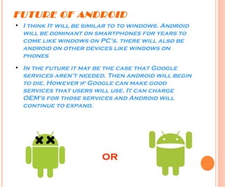 FUTURE OF ANDROID
●
I think It will be similar to to windows. Android
will be dominant on smartphones for years to
come like windows on PC's. there will also be
android on other devices like windows on
phones
●
In the future it may be the case that Google
services aren't needed. Then android will begin
to die. However if Google can make good
services that users will use. It can charge
OEM's for those services and Android will
continue to expand.
or
 