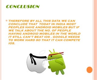 CONCLUSION
 THEREFORE BY ALL THIS DATA WE CAN
CONCLUDE THAT TODAY IN INDIA MOST
PEOPLES HAVE ANDROID MOBILES BUT IF
WE TALK ABOUT THE NO. OF PEOPLE
HAVING ANDROID MOBILES IN THE WORLD
IT STILL CAN’T BEAT IOS . GOOGLE NEEDS
TO WORK HARD SO THAT IT CAN COMPETE
IOS.
 