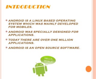 INTRODUCTION
 ANDROID IS A LINUX BASED OPERATING
SYSTEM WHICH WAS MAINLY DEVELOPED
FOR MOBILES.
 ANDROID WAS SPECIALLY DESIGNED FOR
APPLICATIONS.
 TODAY THERE ARE OVER ONE MILLION
APPLICATIONS.
 ANDROID IS AN OPEN SOURCE SOFTWARE.
 