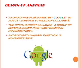 ORIGIN OF ANDROID
Ø ANDROID WAS PURCHASED BY “GOOGLE” IN
AUGUST 2005 FOR 50 MILLLION DOLLARS $.
Ø THE OPEN HANDSET ALLIANCE , A GROUP OF
SEVERAL COMPANIES WAS FORMED IN
NOVEMBER 2007.
Ø ANDROID BETA WAS RELEASED ON 12
NOVEMBER 2007.
 