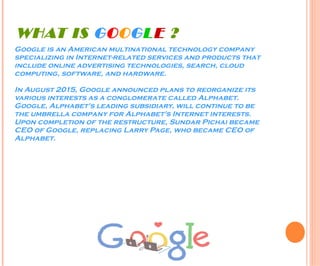 WHAT IS GOOGLE ?
Google is an American multinational technology company
specializing in Internet-related services and products that
include online advertising technologies, search, cloud
computing, software, and hardware.
In August 2015, Google announced plans to reorganize its
various interests as a conglomerate called Alphabet.
Google, Alphabet's leading subsidiary, will continue to be
the umbrella company for Alphabet's Internet interests.
Upon completion of the restructure, Sundar Pichai became
CEO of Google, replacing Larry Page, who became CEO of
Alphabet.
 