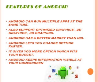 FEATURES OF ANDROID
Ø ANDROID CAN RUN MULTIPLE APPS AT THE
SAME TIME.
Ø ALSO SUPPORT OPTIMIZED GRAPHICS , 2D
GRAPHICS , 3D GRAPHICS.
Ø ANDROID HAS A BETTER MARKET THAN IOS.
Ø ANDROID LETS YOU CHANGE SETTING
FASTER.
Ø IT GIVES YOU MORE OPTION WHICH FITS
YOUR BUDGET.
Ø ANDROID KEEPS INFORMATION VISIBLE AT
YOUR HOMESCREEN.
 