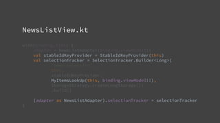 NewsListView.kt
with(binding.list) {
adapter = NewsListAdapter(binding.viewModel!!)
val stableIdKeyProvider = StableIdKeyProvider(this)
val selectionTracker = SelectionTracker.Builder<Long>(
"news-selection",
this,
stableIdKeyProvider,
MyItemsLookUp(this, binding.viewModel!!),
StorageStrategy.createLongStorage())
.build()
(adapter as NewsListAdapter).selectionTracker = selectionTracker
}
 