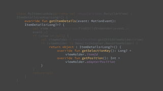 class MyItemsLookUp(private val recyclerView: RecyclerView) :
ItemDetailsLookup<Long>() {
override fun getItemDetails(event: MotionEvent):
ItemDetails<Long?>? {
val view = recyclerView.findChildViewUnder(event.x,
event.y)
if (view != null) {
val viewHolder = recyclerView.getChildViewHolder(view)
if (viewHolder is NewsListAdapter.NewsViewHolder) {
return object : ItemDetails<Long?>() {
override fun getSelectionKey(): Long? =
viewHolder.itemId
override fun getPosition(): Int =
viewHolder.adapterPosition
}
}
return null
}
}
 