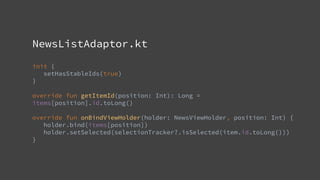 NewsListAdaptor.kt
init {
setHasStableIds(true)
}
override fun getItemId(position: Int): Long =
items[position].id.toLong()
override fun onBindViewHolder(holder: NewsViewHolder, position: Int) {
holder.bind(items[position])
holder.setSelected(selectionTracker?.isSelected(item.id.toLong()))
}
 