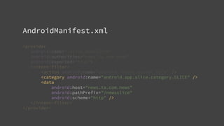 AndroidManifest.xml
<provider
android:name=".slice.NewsSlice"
android:authorities="news.ta.com.news"
android:exported="true">
<intent-filter>
<action android:name="android.intent.action.VIEW" />
<category android:name="android.app.slice.category.SLICE" />
<data
android:host="news.ta.com.news"
android:pathPrefix="/newsslice"
android:scheme="http" />
</intent-filter>
</provider>
 