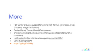 More
● HEIF Writer provides support for writing HEIF-format still images. (High
Efficiency Image File Format)
● Design Library Theme.MaterialComponents
● Browser actions provides a protocol for app developers to launch a
consistent
● ListAdapter for RecyclerView (along with AsyncListDiffer)
● SortedList.ReplaceAll
● https://goo.gl/vrDRXy
 