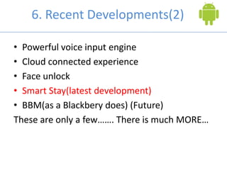 6. Recent Developments(2)
• Powerful voice input engine
• Cloud connected experience
• Face unlock
• Smart Stay(latest development)
• BBM(as a Blackbery does) (Future)
These are only a few……. There is much MORE…
 