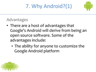 7. Why Android?(1)
Advantages
• There are a host of advantages that
Google’s Android will derive from being an
open source software. Some of the
advantages include:
• The ability for anyone to customize the
Google Android platform
 
