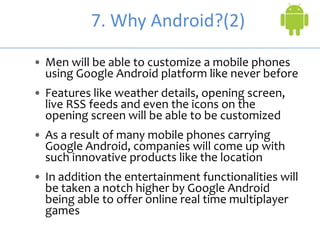 7. Why Android?(2)
• Men will be able to customize a mobile phones
using Google Android platform like never before
• Features like weather details, opening screen,
live RSS feeds and even the icons on the
opening screen will be able to be customized
• As a result of many mobile phones carrying
Google Android, companies will come up with
such innovative products like the location
• In addition the entertainment functionalities will
be taken a notch higher by Google Android
being able to offer online real time multiplayer
games
 