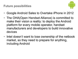 Future possibilities
• Google Android Sales to Overtake iPhone in 2012
• The OHA(Open Handset Alliance) is committed to
make their vision a reality: to deploy the Android
platform for every mobile operator, handset
manufacturers and developers to build innovative
devices
• Intel doesn’t want to lose ownership of the netbook
market, so they need to prepare for anything,
including Android
 