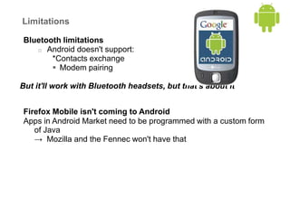 Limitations
Bluetooth limitations
o Android doesn't support:
*Contacts exchange
 Modem pairing
But it'll work with Bluetooth headsets, but that's about it
Firefox Mobile isn't coming to Android
Apps in Android Market need to be programmed with a custom form
of Java
→ Mozilla and the Fennec won't have that
 