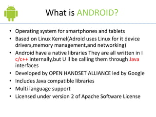 What is ANDROID?
• Operating system for smartphones and tablets
• Based on Linux Kernel(Adroid uses Linux for it device
drivers,memory management,and networking)
• Android have a native libraries They are all written in I
c/c++ internally,but U ll be calling them through Java
interfaces
• Developed by OPEN HANDSET ALLIANCE led by Google
• Includes Java compatible libraries
• Multi language support
• Licensed under version 2 of Apache Software License
 