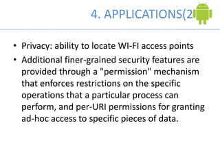 4. APPLICATIONS(2)
• Privacy: ability to locate WI-FI access points
• Additional finer-grained security features are
provided through a "permission" mechanism
that enforces restrictions on the specific
operations that a particular process can
perform, and per-URI permissions for granting
ad-hoc access to specific pieces of data.
 