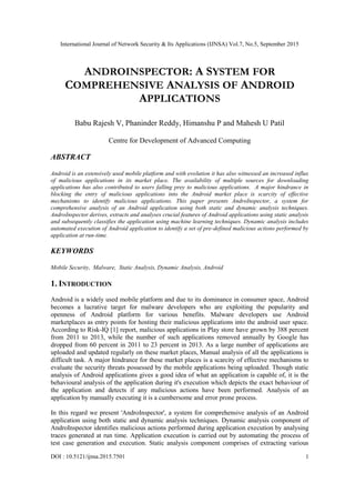 International Journal of Network Security & Its Applications (IJNSA) Vol.7, No.5, September 2015
DOI : 10.5121/ijnsa.2015.7501 1
ANDROINSPECTOR: A SYSTEM FOR
COMPREHENSIVE ANALYSIS OF ANDROID
APPLICATIONS
Babu Rajesh V, Phaninder Reddy, Himanshu P and Mahesh U Patil
Centre for Development of Advanced Computing
ABSTRACT
Android is an extensively used mobile platform and with evolution it has also witnessed an increased influx
of malicious applications in its market place. The availability of multiple sources for downloading
applications has also contributed to users falling prey to malicious applications. A major hindrance in
blocking the entry of malicious applications into the Android market place is scarcity of effective
mechanisms to identify malicious applications. This paper presents AndroInspector, a system for
comprehensive analysis of an Android application using both static and dynamic analysis techniques.
AndroInspector derives, extracts and analyses crucial features of Android applications using static analysis
and subsequently classifies the application using machine learning techniques. Dynamic analysis includes
automated execution of Android application to identify a set of pre-defined malicious actions performed by
application at run-time.
KEYWORDS
Mobile Security, Malware, Static Analysis, Dynamic Analysis, Android
1. INTRODUCTION
Android is a widely used mobile platform and due to its dominance in consumer space, Android
becomes a lucrative target for malware developers who are exploiting the popularity and
openness of Android platform for various benefits. Malware developers use Android
marketplaces as entry points for hosting their malicious applications into the android user space.
According to Risk-IQ [1] report, malicious applications in Play store have grown by 388 percent
from 2011 to 2013, while the number of such applications removed annually by Google has
dropped from 60 percent in 2011 to 23 percent in 2013. As a large number of applications are
uploaded and updated regularly on these market places, Manual analysis of all the applications is
difficult task. A major hindrance for these market places is a scarcity of effective mechanisms to
evaluate the security threats possessed by the mobile applications being uploaded. Though static
analysis of Android applications gives a good idea of what an application is capable of, it is the
behavioural analysis of the application during it's execution which depicts the exact behaviour of
the application and detects if any malicious actions have been performed. Analysis of an
application by manually executing it is a cumbersome and error prone process.
In this regard we present 'AndroInspector', a system for comprehensive analysis of an Android
application using both static and dynamic analysis techniques. Dynamic analysis component of
AndroInspector identifies malicious actions performed during application execution by analysing
traces generated at run time. Application execution is carried out by automating the process of
test case generation and execution. Static analysis component comprises of extracting various
 