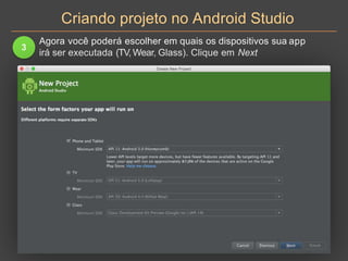 Criando projeto no Android Studio
3
Agora você poderá escolher em quais os dispositivos sua app
irá ser executada (TV, Wear, Glass). Clique em Next
 