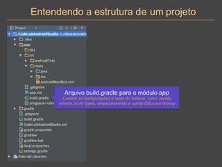 Entendendo a estrutura de um projeto
Arquivo build.gradle para o módulo app
Contém as configurações e tasks do módulo, como versão
mínima, build types, empacotamento e outras DSLs em Groovy
 