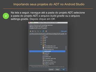 2
Na tela a seguir, navegue até a pasta do projeto ADT, selecione
a pasta do projeto ADT, o arquivo build.gradle ou o arquivo
settings.gradle. Depois clique em OK.
Importando seus projetos do ADT no Android Studio
 