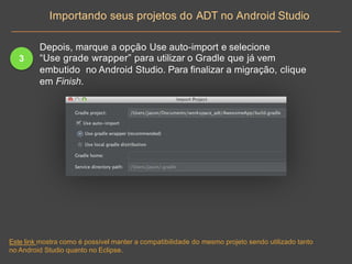 3
Depois, marque a opção Use auto-import e selecione
“Use grade wrapper” para utilizar o Gradle que já vem
embutido no Android Studio. Para finalizar a migração, clique
em Finish.
Importando seus projetos do ADT no Android Studio
Este link mostra como é possível manter a compatibilidade do mesmo projeto sendo utilizado tanto
no Android Studio quanto no Eclipse.
 