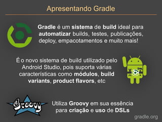 Apresentando Gradle
Gradle é um sistema de build ideal para
automatizar builds, testes, publicações,
deploy, empacotamentos e muito mais!
É o novo sistema de build utilizado pelo
Android Studio, pois suporta várias
características como módulos, build
variants, product flavors, etc
Utiliza Groovy em sua essência
para criação e uso de DSLs
gradle.org
 