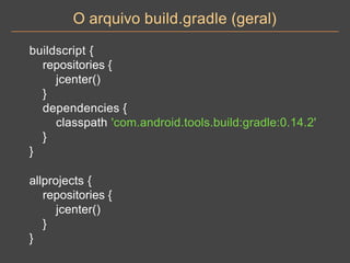 O arquivo build.gradle (geral)
buildscript {
repositories {
jcenter()
}
dependencies {
classpath 'com.android.tools.build:gradle:0.14.2'
}
}
allprojects {
repositories {
jcenter()
}
}
 