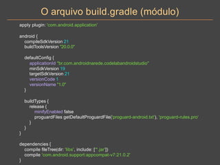 O arquivo build.gradle (módulo)
apply plugin: 'com.android.application'
android {
compileSdkVersion 21
buildToolsVersion "20.0.0"
defaultConfig {
applicationId "br.com.androidnarede.codelabandroidstudio"
minSdkVersion 19
targetSdkVersion 21
versionCode 1
versionName "1.0"
}
buildTypes {
release {
minifyEnabled false
proguardFiles getDefaultProguardFile('proguard-android.txt'), 'proguard-rules.pro'
}
}
}
dependencies {
compile fileTree(dir: 'libs', include: ['*.jar'])
compile 'com.android.support:appcompat-v7:21.0.2'
}
 