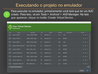 Executando o projeto no emulador
1
Para executar no emulador, primeiramente você terá que ter um AVD
criado. Para isso, vá em Tools > Android > AVD Manager. Na tela
que aparecer, clique no botão Create Virtual Device…
 