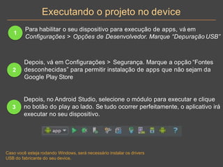 Executando o projeto no device
1
Para habilitar o seu dispositivo para execução de apps, vá em
Configurações > Opções de Desenvolvedor. Marque “Depuração USB”
2
Depois, vá em Configurações > Segurança. Marque a opção “Fontes
desconhecidas” para permitir instalação de apps que não sejam da
Google Play Store
3
Depois, no Android Studio, selecione o módulo para executar e clique
no botão do play ao lado. Se tudo ocorrer perfeitamente, o aplicativo irá
executar no seu dispositivo.
Caso você esteja rodando Windows, será necessário instalar os drivers
USB do fabricante do seu device.
 