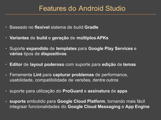Features do Android Studio
• Baseado no flexível sistema de build Gradle
• Variantes de build e geração de múltiplosAPKs
• Suporte expandido de templates para Google Play Services e
vários tipos de dispositivos
• Editor de layout poderoso com suporte para edição de temas
• Ferramenta Lint para capturar problemas de performance,
usabilidade, compatibilidade de versões, dentre outros
• suporte para utilização do ProGuard e assinatura de apps
• suporte embutido para Google Cloud Platform, tornando mais fácil
integraar funcionalidades do Google Cloud Messaging e App Engine
 