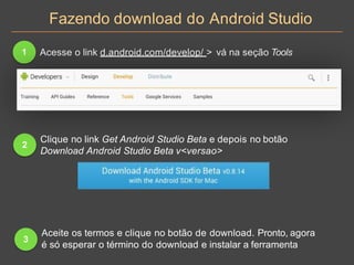 Fazendo download do Android Studio
1 Acesse o link d.android.com/develop/ > vá na seção Tools
2
Clique no link Get Android Studio Beta e depois no botão
Download Android Studio Beta v<versao>
3
Aceite os termos e clique no botão de download. Pronto, agora
é só esperar o término do download e instalar a ferramenta
 