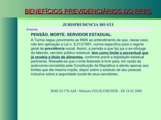 BENEFÍCIOS PREVIDENCIÁRIOS DO RPPS JURISPRUDENCIA DO STJ RMS 25.178-AM - Ministro FELIX FISCHER - DJ 18.03.2008  Ementa  PENSÃO. MORTE. SERVIDOR ESTADUAL.   A Turma negou provimento ao RMS ao entendimento de que, nesse caso, não tem aplicação a Lei n. 8.213/1991, norma específica para o regime geral de  previdência  social. Assim, a pensão a que faz jus o ex-cônjuge do falecido, servidor público estadual,  tem como limite o percentual que já recebia a título de alimentos ,  conforme prevê a legislação estadual pertinente. Ressalte-se que o ente federado é livre para, em razão da autonomia concedida pela Constituição da República e atento apenas aos limites que ela mesma impõe, dispor sobre o estatuto de seu pessoal, inclusive sobre a seguridade social de seus servidores.  