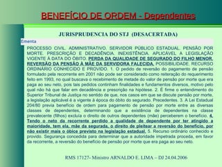BENEFÍCIO DE ORDEM - Dependentes JURISPRUDENCIA DO STJ  (DESACERTADA) RMS 17127- Ministro  ARNALDO E. LIMA  – DJ 24.04.2006  Ementa  PROCESSO CIVIL. ADMINISTRATIVO. SERVIDOR PÚBLICO ESTADUAL. PENSÃO POR MORTE. PRESCRIÇÃO E DECADÊNCIA. INEXISTÊNCIA. APLICÁVEL A LEGISLAÇÃO VIGENTE À DATA DO ÓBITO.  PERDA DA QUALIDADE DE SEGURADO DO FILHO MENOR. REVERSÃO DA PENSÃO À MÃE DA SERVIDORA FALECIDA.  POSSIBILIDADE. RECURSO ORDINÁRIO CONHECIDO E PROVIDO. 1. O pedido de reversão do pagamento de pensão formulado pela recorrente em 2001 não pode ser considerado como reiteração do requerimento feito em 1993, no qual buscava o recebimento de metade do valor de pensão por morte que era paga ao seu neto, pois tais pedidos continham finalidades e fundamentos diversos, motivo pelo qual não há que falar em decadência e prescrição na hipótese. 2. É firme o entendimento do Superior Tribunal de Justiça no sentido de que, nos casos em que se discute pensão por morte, a legislação aplicável é a vigente à época do óbito do segurado. Precedentes. 3. A Lei Estadual 204/80 previa benefício de ordem para pagamento de pensão por morte entre as diversas classes de dependentes, determinando que a existência de dependentes na classe prevalecente (filhos) excluía o direito de outros dependentes (mãe) perceberem o benefício.  4. Tendo o neto da recorrente perdido a qualidade de dependente por ter atingido a maioridade, tem ela, mãe da segurada, o direito de pleitear a reversão do benefício, por não existir mais o óbice previsto na legislação estadual.  5. Recurso ordinário conhecido e provido. Segurança concedida para determinar que a autoridade impetrada proceda, em favor da recorrente, a reversão do benefício de pensão por morte que era paga ao seu neto. 