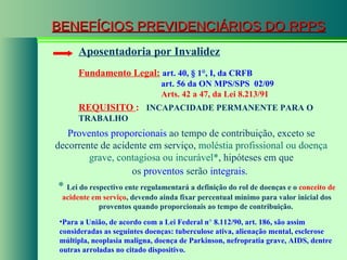 BENEFÍCIOS PREVIDENCIÁRIOS DO RPPS Fundamento Legal:   art. 40,  § 1°, I, da CRFB   art. 56 da ON MPS/SPS  02/09   Arts. 42 a 47, da Lei 8.213/91   Aposentadoria por Invalidez Proventos proporcionais  ao tempo de contribuição, exceto se decorrente de acidente em serviço,  moléstia profissional ou doença grave, contagiosa ou incurável* , hipóteses em que os  proventos  serão  integrais .   *  Lei do respectivo ente regulamentará a definição do rol de doenças e o  conceito de acidente em serviço , devendo ainda fixar percentual mínimo para valor inicial dos proventos quando proporcionais ao tempo de contribuição.  REQUISITO  :  INCAPACIDADE PERMANENTE PARA O TRABALHO Para a União, de acordo com a Lei Federal n °  8.112/90, art. 186, são assim consideradas as seguintes doenças: tuberculose ativa, alienação mental, esclerose múltipla, neoplasia maligna, doença de Parkinson, nefropratia grave, AIDS, dentre outras arroladas no citado dispositivo. 