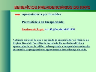 BENEFÍCIOS PREVIDENCIÁRIOS DO RPPS Fundamento Legal:   Art. 42,  § 2o   , da Lei 8.213/91  Aposentadoria por Invalidez Preexistência da Incapacidade: A doença ou lesão de que o segurado já era portador ao filiar-se ao Regime Geral de Previdência Social não lhe conferirá direito à aposentadoria por invalidez, salvo quando a incapacidade sobrevier por motivo de progressão ou agravamento dessa doença ou lesão. 