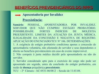 BENEFÍCIOS PREVIDENCIÁRIOS DO RPPS Aposentadoria por Invalidez Preexistência: Sumário : PESSOAL. APOSENTADORIA POR INVALIDEZ. SERVIDOR QUE NÃO CUMPRIU ESTÁGIO PROBATÓRIO. POSSIBILIDADE. FORTES INDÍCIOS DE MOLÉSTIA PREEXISTENTE. LIMITES DA ATUAÇÃO DA JUNTA MÉDICA. ILEGALIDADE DA CONCESSÃO E NEGATIVA DE REGISTRO. APLICAÇÃO DO ENUNCIADO/TCU Nº 106. DETERMINAÇÕES. 1. A exigência de estágio probatório condiciona apenas a concessão de aposentadoria voluntária, não afastando do servidor e seus dependentes o direito ao benefício previdenciário em caso de evento imprevisível. 2. Não compete à junta médica decidir pela aposentadoria ou não do servidor.  3. Servidor considerado apto para o exercício do cargo não pode ser aposentado em seguida, antes da conclusão do estágio probatório, em razão de  doença  psiquiátrica  preexistente . TCU  - 2ª  Câmara - AC-0531-06/08-2  - Sessão de 11.03.08. 
