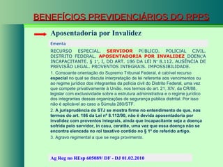BENEFÍCIOS PREVIDENCIÁRIOS DO RPPS Aposentadoria por Invalidez Ementa  RECURSO ESPECIAL.  SERVIDOR  P Ú BLICO. POLICIAL CIVIL. DISTRITO FEDERAL.  APOSENTADORIA POR INVALIDEZ  DOEN Ç A INCAPACITANTE. § 1 º , I, DO ART. 186 DA LEI N º  8.112. AUSÊNCIA DE PREVISÃO LEGAL. PROVENTOS INTEGRAIS. IMPOSSIBILIDADE. 1. Consoante orientação do Supremo Tribunal Federal, é cabível recurso  especial  no qual se discute interpretação de lei referente aos vencimentos ou ao regime jurídico dos integrantes da polícia civil do Distrito Federal, uma vez que compete privativamente à União, nos termos do art. 21, XIV, da CR/88, legislar com exclusividade sobre a estrutura administrativa e o regime jurídico dos integrantes dessas organizações de segurança pública distrital. Por isso não é aplicável ao caso a Súmula 280/STF. 2.  A jurisprudência do STJ se mostra firme no entendimento de que, nos termos do art. 186 da Lei nº 8.112/90, não é devida aposentadoria por invalidez com proventos integrais, ainda que incapacitante seja a doença sofrida pelo servidor, in casu, ceratite, uma vez que essa doença não se encontra elencada no rol taxativo contido no § 1º do referido artigo. 3. Agravo regimental a que se nega provimento.  Ag Reg no REsp 605089/ DF - DJ 01.02.2010  