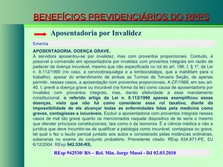 BENEFÍCIOS PREVIDENCIÁRIOS DO RPPS Aposentadoria por Invalidez Ementa  APOSENTADORIA. DOENÇA GRAVE. A servidora aposentou-se por invalidez, mas com proventos proporcionais. Contudo, é possível a conversão em aposentadoria por invalidez com proventos integrais em razão de padecer de doença incurável, mesmo que não especificada no rol do art. 186, I, § 1º, da Lei n. 8.112/1990 (no caso, a cervicobraquialgia e a lombociatalgia, que a inabilitam para o trabalho), apesar do entendimento de ambas as Turmas da Terceira Seção, de apenas permitir, nesses casos, a aposentação com proventos proporcionais. A CF/1988, em seu art. 40, I, prevê a doença grave ou incurável (na forma da lei) como causa de aposentadoria por invalidez com proventos integrais, mas, dando efetividade a esse mandamento constitucional,  o referido artigo da Lei n. 8.112/1990 apenas exemplificou essas doenças, visto que não há como considerar esse rol taxativo, diante da impossibilidade de ele alcançar todas as enfermidades tidas pela medicina como graves, contagiosas e incuráveis.  Excluir a aposentadoria com proventos integrais nesses casos de mal tão grave quanto os mencionados naquele dispositivo de lei seria o mesmo que ofender princípios constitucionais, tais como o da isonomia. É a ciência médica e não a jurídica que deve incumbir-se de qualificar a patologia como incurável, contagiosa ou grave, tal qual o fez o laudo pericial juntado aos autos e considerado pelas instâncias ordinárias, soberanas no exame do conjunto probatório. Precedente citado: REsp 634.871-PE, DJ 6/12/2004.  REsp  942.530-RS ,   REsp 942530/ RS – Rel. Min. Jorge Mussi - DJ 02.03.2010  