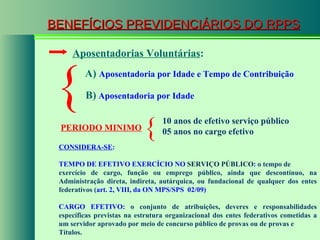 BENEFÍCIOS PREVIDENCIÁRIOS DO RPPS A)   Aposentadoria por Idade e Tempo de Contribuição   B)  Aposentadoria por Idade { Aposentadorias Voluntárias : PERIODO MINIMO   CONSIDERA-SE : TEMPO DE EFETIVO EXERCÍCIO NO  SERVIÇO PÚBLICO :  o tempo de exercício de cargo, função ou emprego público, ainda que descontínuo, na Administração direta, indireta, autárquica, ou fundacional de qualquer dos entes federativos ( art. 2, VIII, da  ON MPS/SPS  02/09)   CARGO EFETIVO:  o conjunto de atribuições, deveres e responsabilidades específicas previstas na estrutura organizacional dos entes federativos cometidas a um servidor aprovado por meio de concurso público de provas ou de provas e Títulos. 10 anos de efetivo serviço público 05 anos no cargo efetivo { 